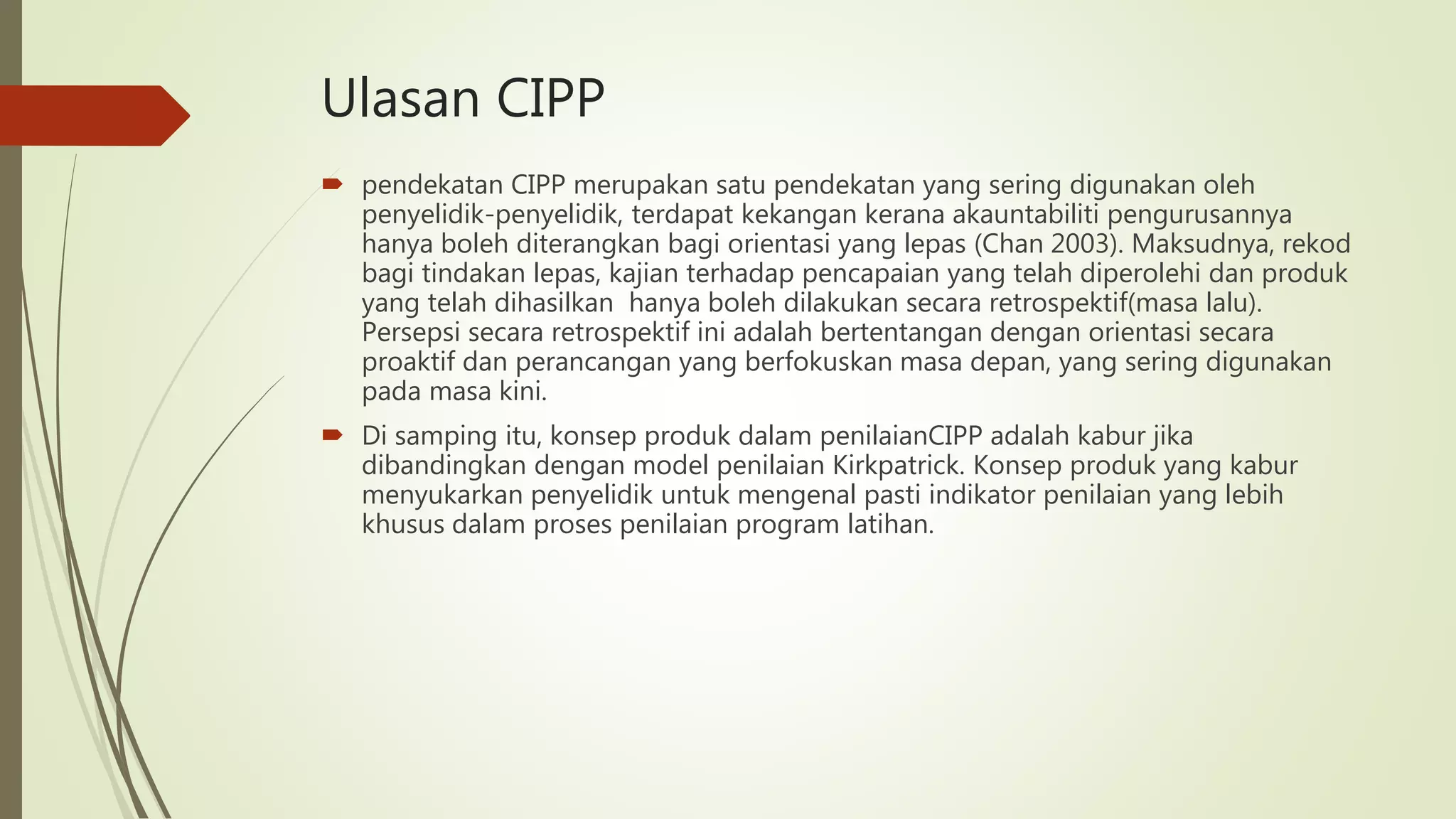 Ulasan CIPP
 pendekatan CIPP merupakan satu pendekatan yang sering digunakan oleh
penyelidik-penyelidik, terdapat kekangan kerana akauntabiliti pengurusannya
hanya boleh diterangkan bagi orientasi yang lepas (Chan 2003). Maksudnya, rekod
bagi tindakan lepas, kajian terhadap pencapaian yang telah diperolehi dan produk
yang telah dihasilkan hanya boleh dilakukan secara retrospektif(masa lalu).
Persepsi secara retrospektif ini adalah bertentangan dengan orientasi secara
proaktif dan perancangan yang berfokuskan masa depan, yang sering digunakan
pada masa kini.
 Di samping itu, konsep produk dalam penilaianCIPP adalah kabur jika
dibandingkan dengan model penilaian Kirkpatrick. Konsep produk yang kabur
menyukarkan penyelidik untuk mengenal pasti indikator penilaian yang lebih
khusus dalam proses penilaian program latihan.
 