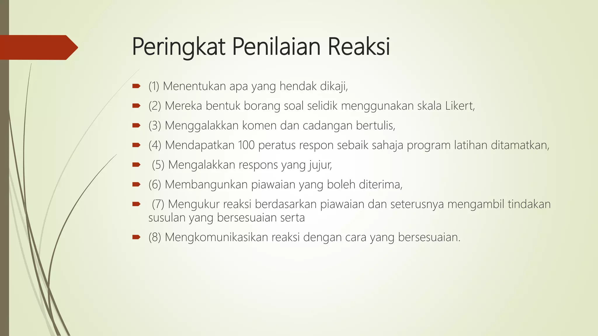 Peringkat Penilaian Reaksi
 (1) Menentukan apa yang hendak dikaji,
 (2) Mereka bentuk borang soal selidik menggunakan skala Likert,
 (3) Menggalakkan komen dan cadangan bertulis,
 (4) Mendapatkan 100 peratus respon sebaik sahaja program latihan ditamatkan,
 (5) Mengalakkan respons yang jujur,
 (6) Membangunkan piawaian yang boleh diterima,
 (7) Mengukur reaksi berdasarkan piawaian dan seterusnya mengambil tindakan
susulan yang bersesuaian serta
 (8) Mengkomunikasikan reaksi dengan cara yang bersesuaian.
 