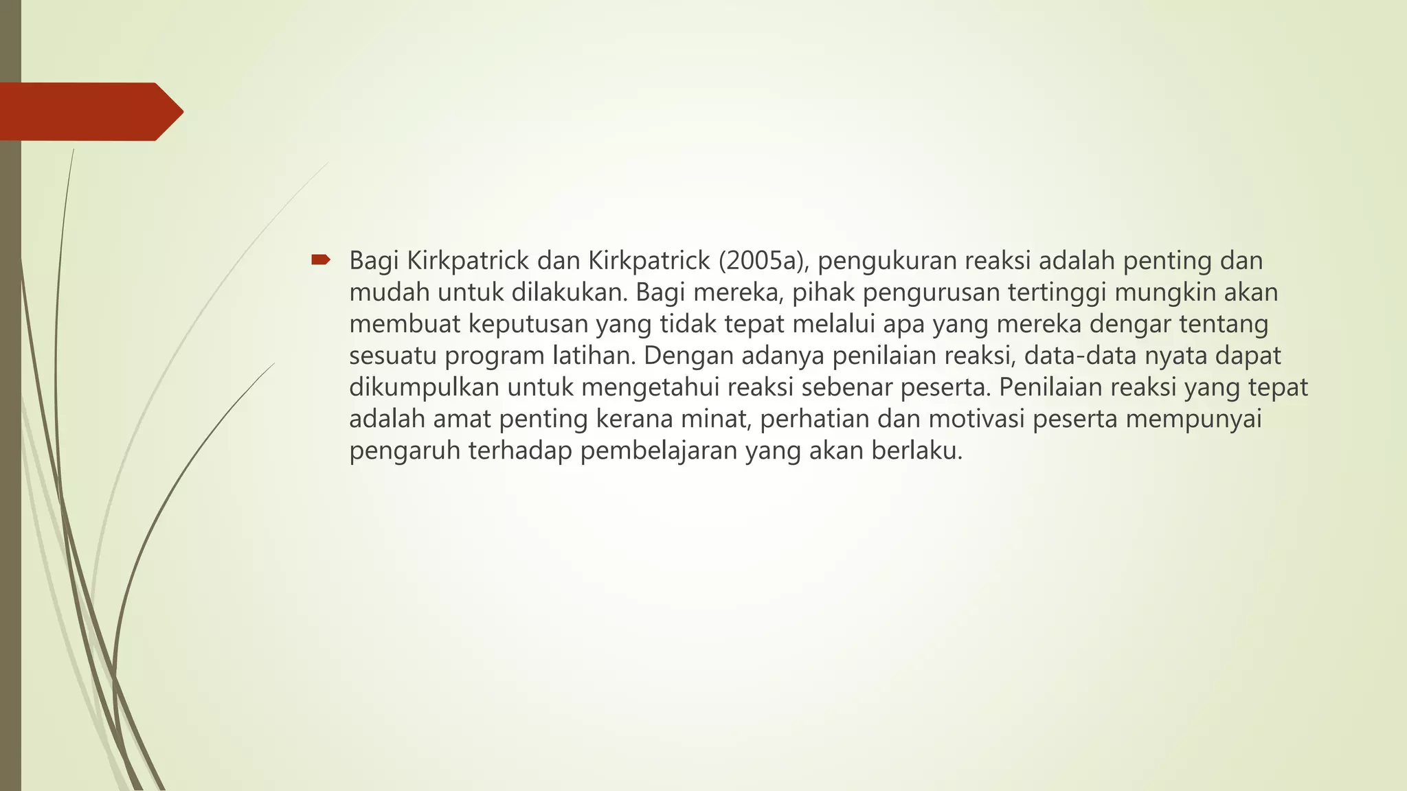  Bagi Kirkpatrick dan Kirkpatrick (2005a), pengukuran reaksi adalah penting dan
mudah untuk dilakukan. Bagi mereka, pihak pengurusan tertinggi mungkin akan
membuat keputusan yang tidak tepat melalui apa yang mereka dengar tentang
sesuatu program latihan. Dengan adanya penilaian reaksi, data-data nyata dapat
dikumpulkan untuk mengetahui reaksi sebenar peserta. Penilaian reaksi yang tepat
adalah amat penting kerana minat, perhatian dan motivasi peserta mempunyai
pengaruh terhadap pembelajaran yang akan berlaku.
 