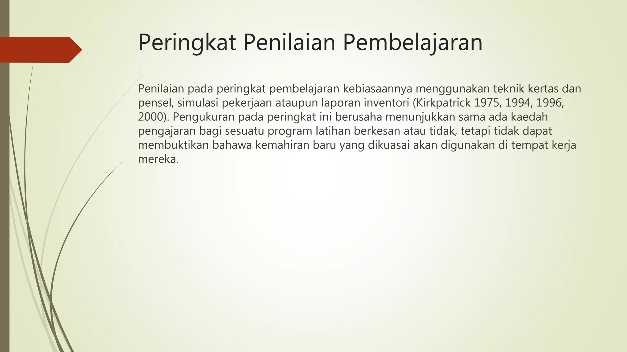 Peringkat Penilaian Pembelajaran
Penilaian pada peringkat pembelajaran kebiasaannya menggunakan teknik kertas dan
pensel, simulasi pekerjaan ataupun laporan inventori (Kirkpatrick 1975, 1994, 1996,
2000). Pengukuran pada peringkat ini berusaha menunjukkan sama ada kaedah
pengajaran bagi sesuatu program latihan berkesan atau tidak, tetapi tidak dapat
membuktikan bahawa kemahiran baru yang dikuasai akan digunakan di tempat kerja
mereka.
 