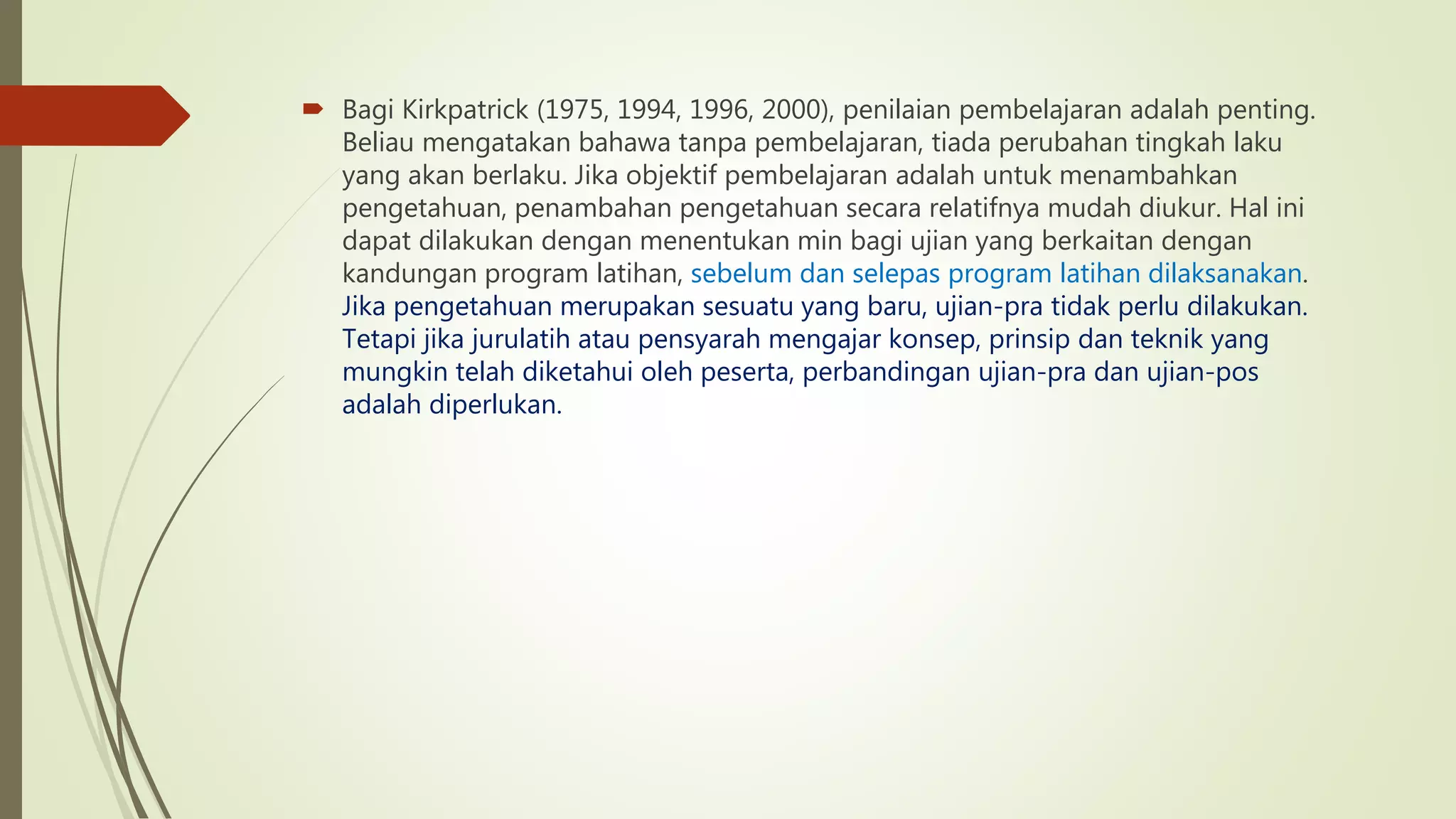  Bagi Kirkpatrick (1975, 1994, 1996, 2000), penilaian pembelajaran adalah penting.
Beliau mengatakan bahawa tanpa pembelajaran, tiada perubahan tingkah laku
yang akan berlaku. Jika objektif pembelajaran adalah untuk menambahkan
pengetahuan, penambahan pengetahuan secara relatifnya mudah diukur. Hal ini
dapat dilakukan dengan menentukan min bagi ujian yang berkaitan dengan
kandungan program latihan, sebelum dan selepas program latihan dilaksanakan.
Jika pengetahuan merupakan sesuatu yang baru, ujian-pra tidak perlu dilakukan.
Tetapi jika jurulatih atau pensyarah mengajar konsep, prinsip dan teknik yang
mungkin telah diketahui oleh peserta, perbandingan ujian-pra dan ujian-pos
adalah diperlukan.
 