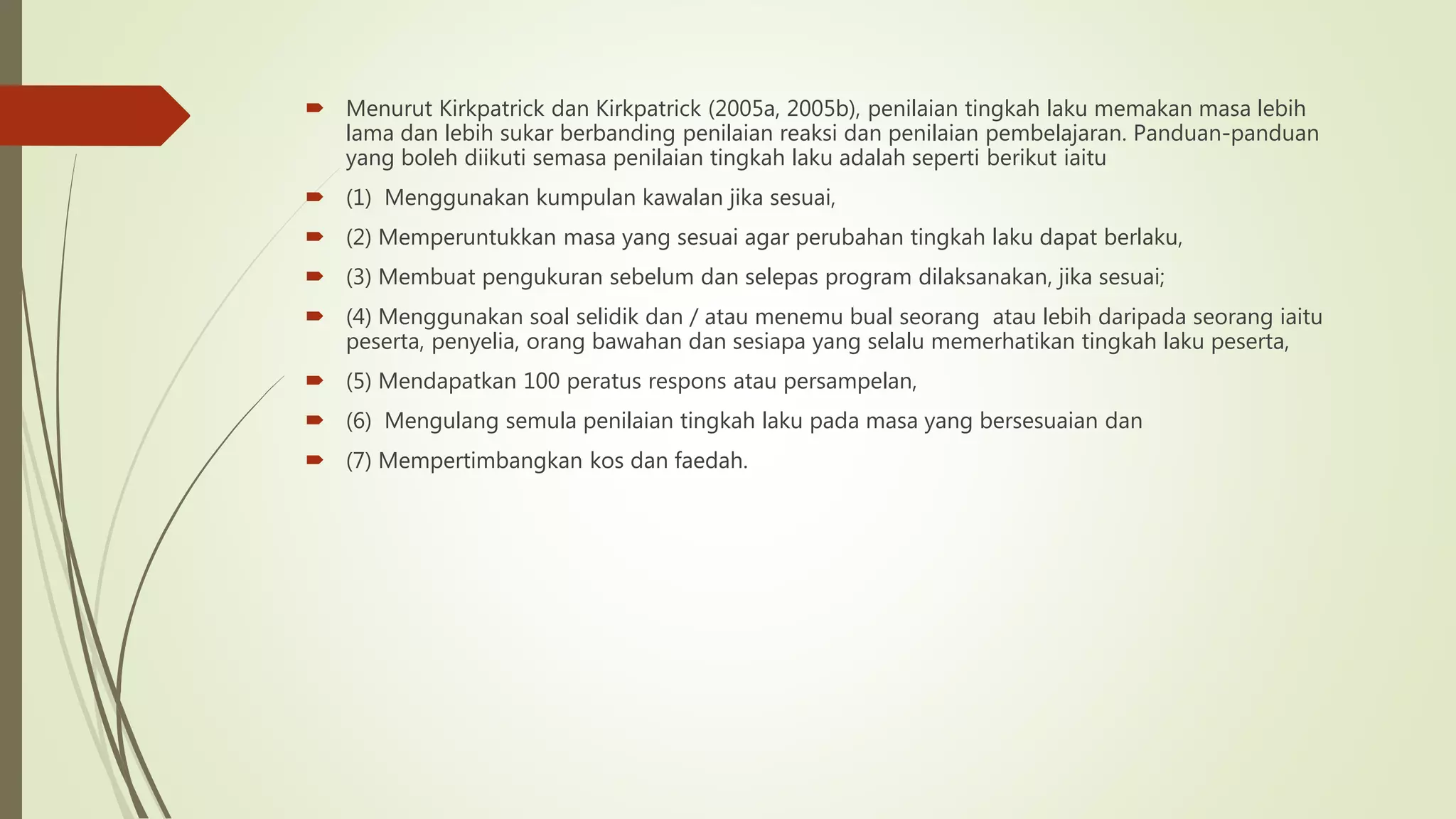  Menurut Kirkpatrick dan Kirkpatrick (2005a, 2005b), penilaian tingkah laku memakan masa lebih
lama dan lebih sukar berbanding penilaian reaksi dan penilaian pembelajaran. Panduan-panduan
yang boleh diikuti semasa penilaian tingkah laku adalah seperti berikut iaitu
 (1) Menggunakan kumpulan kawalan jika sesuai,
 (2) Memperuntukkan masa yang sesuai agar perubahan tingkah laku dapat berlaku,
 (3) Membuat pengukuran sebelum dan selepas program dilaksanakan, jika sesuai;
 (4) Menggunakan soal selidik dan / atau menemu bual seorang atau lebih daripada seorang iaitu
peserta, penyelia, orang bawahan dan sesiapa yang selalu memerhatikan tingkah laku peserta,
 (5) Mendapatkan 100 peratus respons atau persampelan,
 (6) Mengulang semula penilaian tingkah laku pada masa yang bersesuaian dan
 (7) Mempertimbangkan kos dan faedah.
 