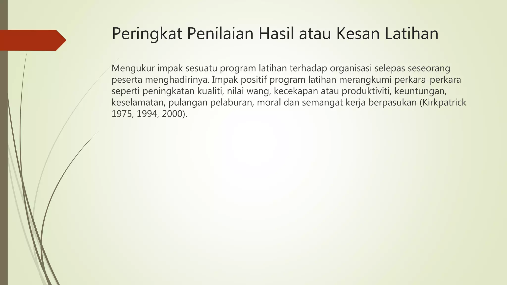 Peringkat Penilaian Hasil atau Kesan Latihan
Mengukur impak sesuatu program latihan terhadap organisasi selepas seseorang
peserta menghadirinya. Impak positif program latihan merangkumi perkara-perkara
seperti peningkatan kualiti, nilai wang, kecekapan atau produktiviti, keuntungan,
keselamatan, pulangan pelaburan, moral dan semangat kerja berpasukan (Kirkpatrick
1975, 1994, 2000).
 