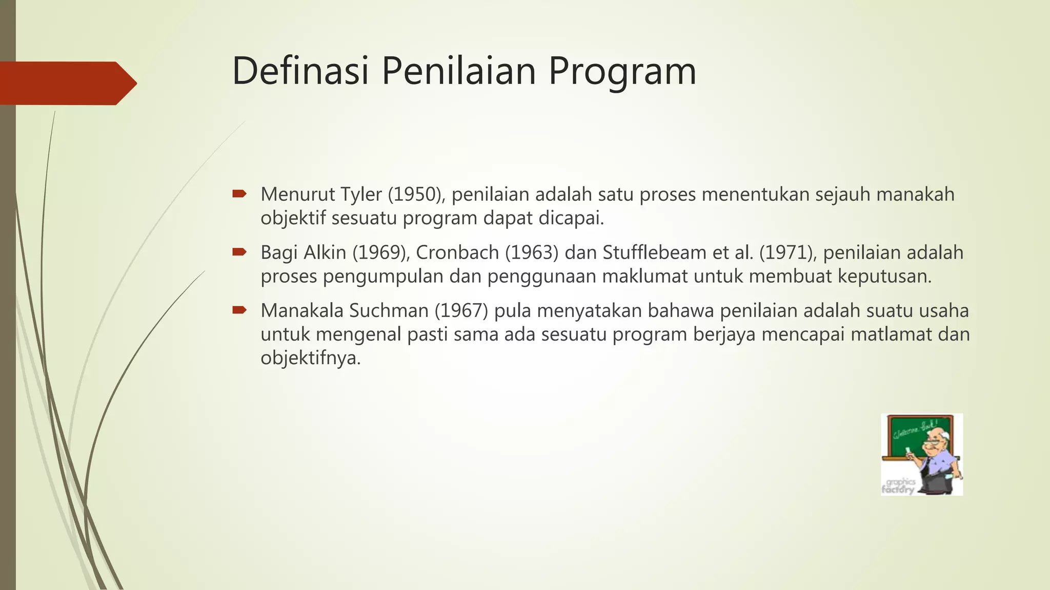 Definasi Penilaian Program
 Menurut Tyler (1950), penilaian adalah satu proses menentukan sejauh manakah
objektif sesuatu program dapat dicapai.
 Bagi Alkin (1969), Cronbach (1963) dan Stufflebeam et al. (1971), penilaian adalah
proses pengumpulan dan penggunaan maklumat untuk membuat keputusan.
 Manakala Suchman (1967) pula menyatakan bahawa penilaian adalah suatu usaha
untuk mengenal pasti sama ada sesuatu program berjaya mencapai matlamat dan
objektifnya.
 