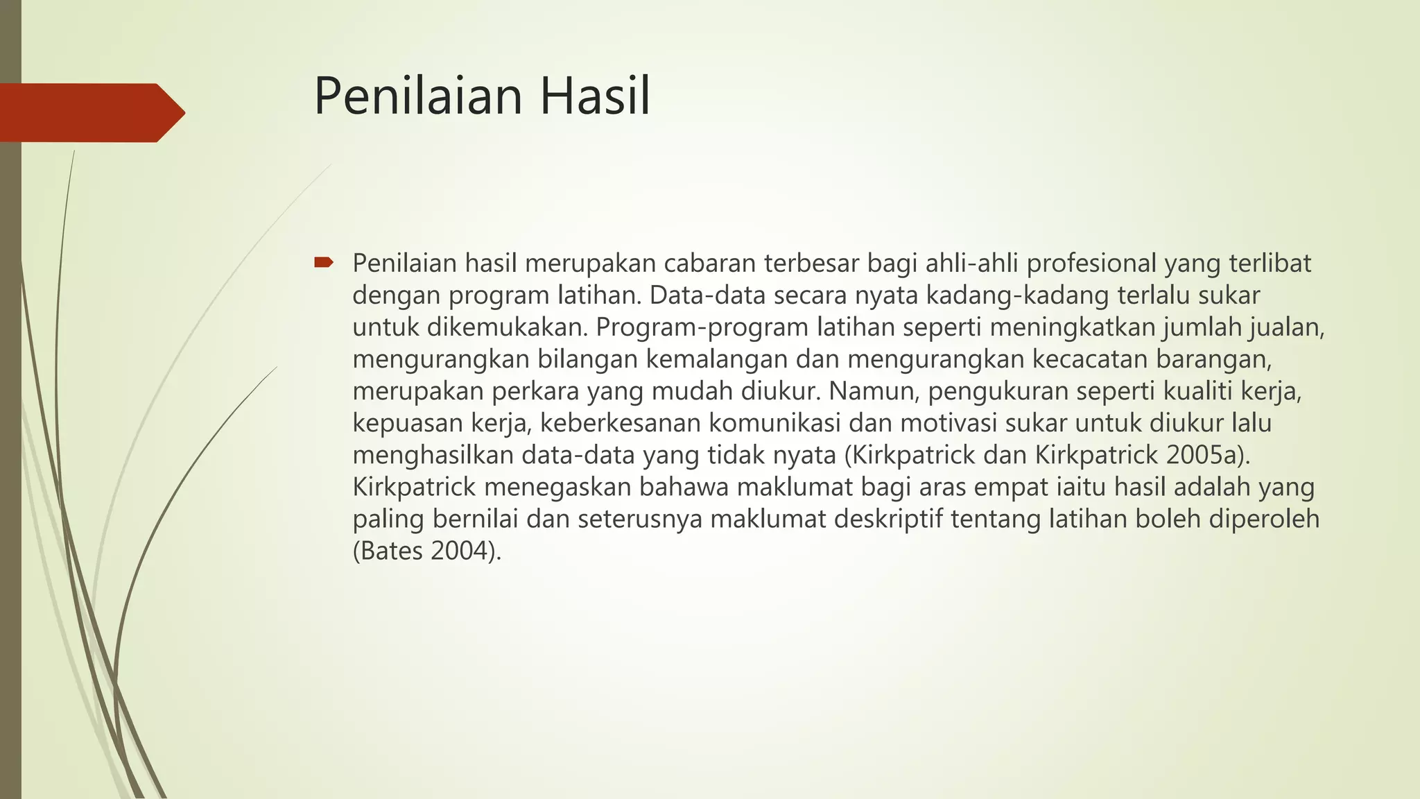 Penilaian Hasil
 Penilaian hasil merupakan cabaran terbesar bagi ahli-ahli profesional yang terlibat
dengan program latihan. Data-data secara nyata kadang-kadang terlalu sukar
untuk dikemukakan. Program-program latihan seperti meningkatkan jumlah jualan,
mengurangkan bilangan kemalangan dan mengurangkan kecacatan barangan,
merupakan perkara yang mudah diukur. Namun, pengukuran seperti kualiti kerja,
kepuasan kerja, keberkesanan komunikasi dan motivasi sukar untuk diukur lalu
menghasilkan data-data yang tidak nyata (Kirkpatrick dan Kirkpatrick 2005a).
Kirkpatrick menegaskan bahawa maklumat bagi aras empat iaitu hasil adalah yang
paling bernilai dan seterusnya maklumat deskriptif tentang latihan boleh diperoleh
(Bates 2004).
 