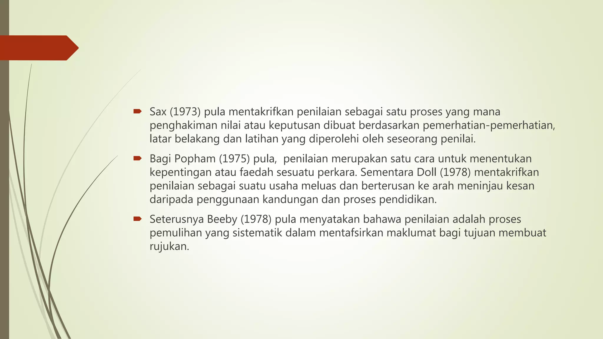  Sax (1973) pula mentakrifkan penilaian sebagai satu proses yang mana
penghakiman nilai atau keputusan dibuat berdasarkan pemerhatian-pemerhatian,
latar belakang dan latihan yang diperolehi oleh seseorang penilai.
 Bagi Popham (1975) pula, penilaian merupakan satu cara untuk menentukan
kepentingan atau faedah sesuatu perkara. Sementara Doll (1978) mentakrifkan
penilaian sebagai suatu usaha meluas dan berterusan ke arah meninjau kesan
daripada penggunaan kandungan dan proses pendidikan.
 Seterusnya Beeby (1978) pula menyatakan bahawa penilaian adalah proses
pemulihan yang sistematik dalam mentafsirkan maklumat bagi tujuan membuat
rujukan.
 