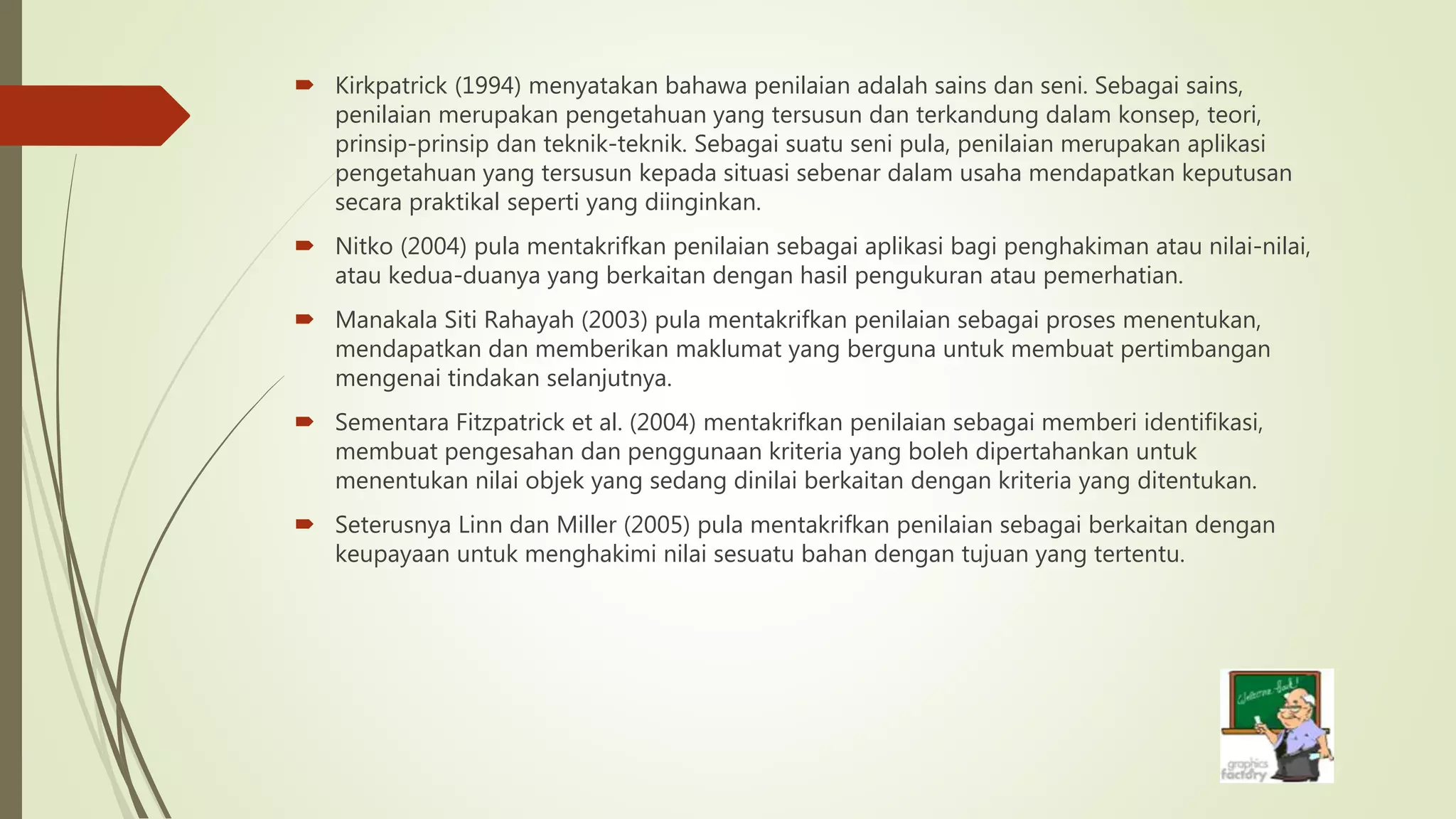  Kirkpatrick (1994) menyatakan bahawa penilaian adalah sains dan seni. Sebagai sains,
penilaian merupakan pengetahuan yang tersusun dan terkandung dalam konsep, teori,
prinsip-prinsip dan teknik-teknik. Sebagai suatu seni pula, penilaian merupakan aplikasi
pengetahuan yang tersusun kepada situasi sebenar dalam usaha mendapatkan keputusan
secara praktikal seperti yang diinginkan.
 Nitko (2004) pula mentakrifkan penilaian sebagai aplikasi bagi penghakiman atau nilai-nilai,
atau kedua-duanya yang berkaitan dengan hasil pengukuran atau pemerhatian.
 Manakala Siti Rahayah (2003) pula mentakrifkan penilaian sebagai proses menentukan,
mendapatkan dan memberikan maklumat yang berguna untuk membuat pertimbangan
mengenai tindakan selanjutnya.
 Sementara Fitzpatrick et al. (2004) mentakrifkan penilaian sebagai memberi identifikasi,
membuat pengesahan dan penggunaan kriteria yang boleh dipertahankan untuk
menentukan nilai objek yang sedang dinilai berkaitan dengan kriteria yang ditentukan.
 Seterusnya Linn dan Miller (2005) pula mentakrifkan penilaian sebagai berkaitan dengan
keupayaan untuk menghakimi nilai sesuatu bahan dengan tujuan yang tertentu.
 
