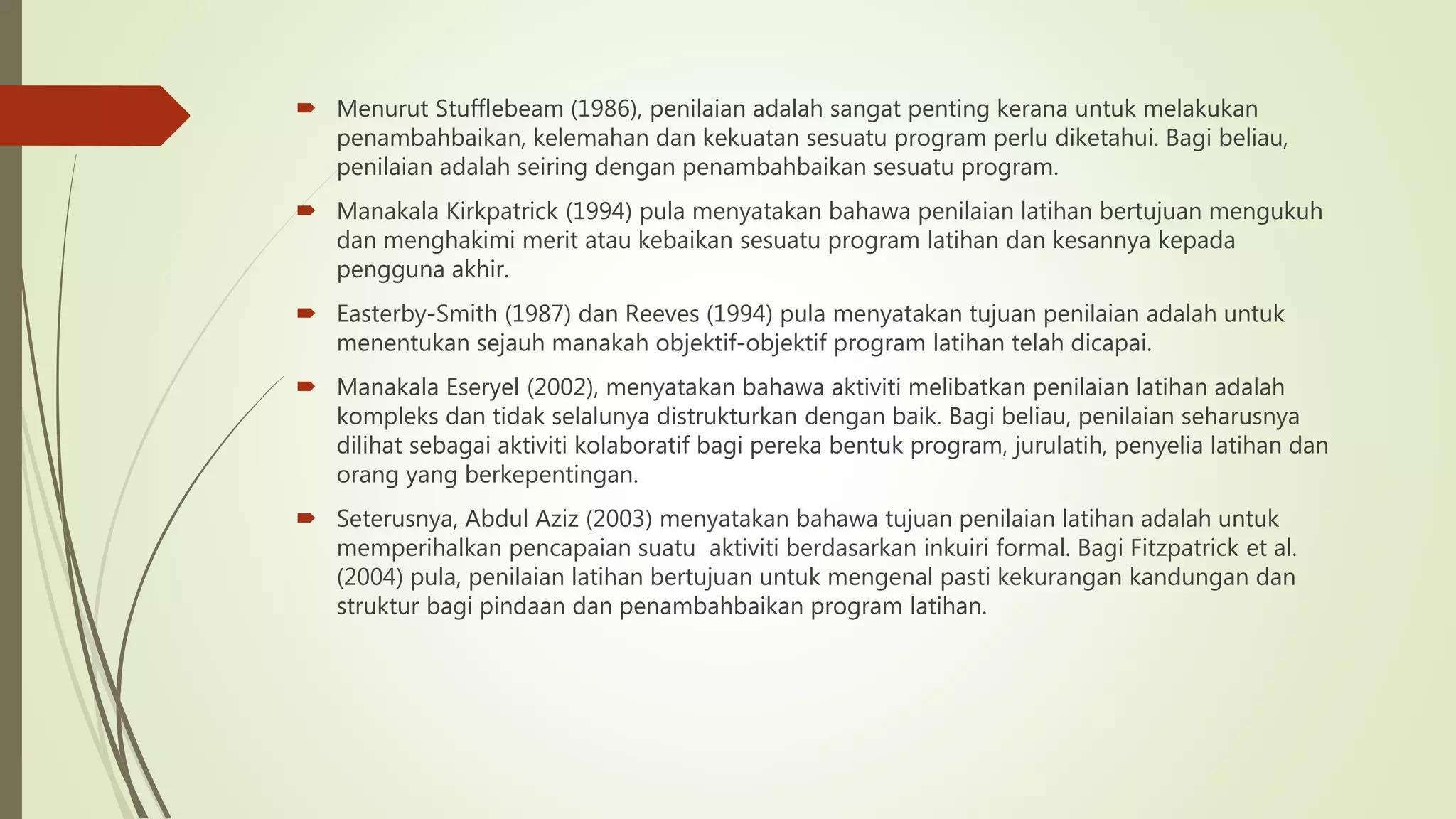  Menurut Stufflebeam (1986), penilaian adalah sangat penting kerana untuk melakukan
penambahbaikan, kelemahan dan kekuatan sesuatu program perlu diketahui. Bagi beliau,
penilaian adalah seiring dengan penambahbaikan sesuatu program.
 Manakala Kirkpatrick (1994) pula menyatakan bahawa penilaian latihan bertujuan mengukuh
dan menghakimi merit atau kebaikan sesuatu program latihan dan kesannya kepada
pengguna akhir.
 Easterby-Smith (1987) dan Reeves (1994) pula menyatakan tujuan penilaian adalah untuk
menentukan sejauh manakah objektif-objektif program latihan telah dicapai.
 Manakala Eseryel (2002), menyatakan bahawa aktiviti melibatkan penilaian latihan adalah
kompleks dan tidak selalunya distrukturkan dengan baik. Bagi beliau, penilaian seharusnya
dilihat sebagai aktiviti kolaboratif bagi pereka bentuk program, jurulatih, penyelia latihan dan
orang yang berkepentingan.
 Seterusnya, Abdul Aziz (2003) menyatakan bahawa tujuan penilaian latihan adalah untuk
memperihalkan pencapaian suatu aktiviti berdasarkan inkuiri formal. Bagi Fitzpatrick et al.
(2004) pula, penilaian latihan bertujuan untuk mengenal pasti kekurangan kandungan dan
struktur bagi pindaan dan penambahbaikan program latihan.
 