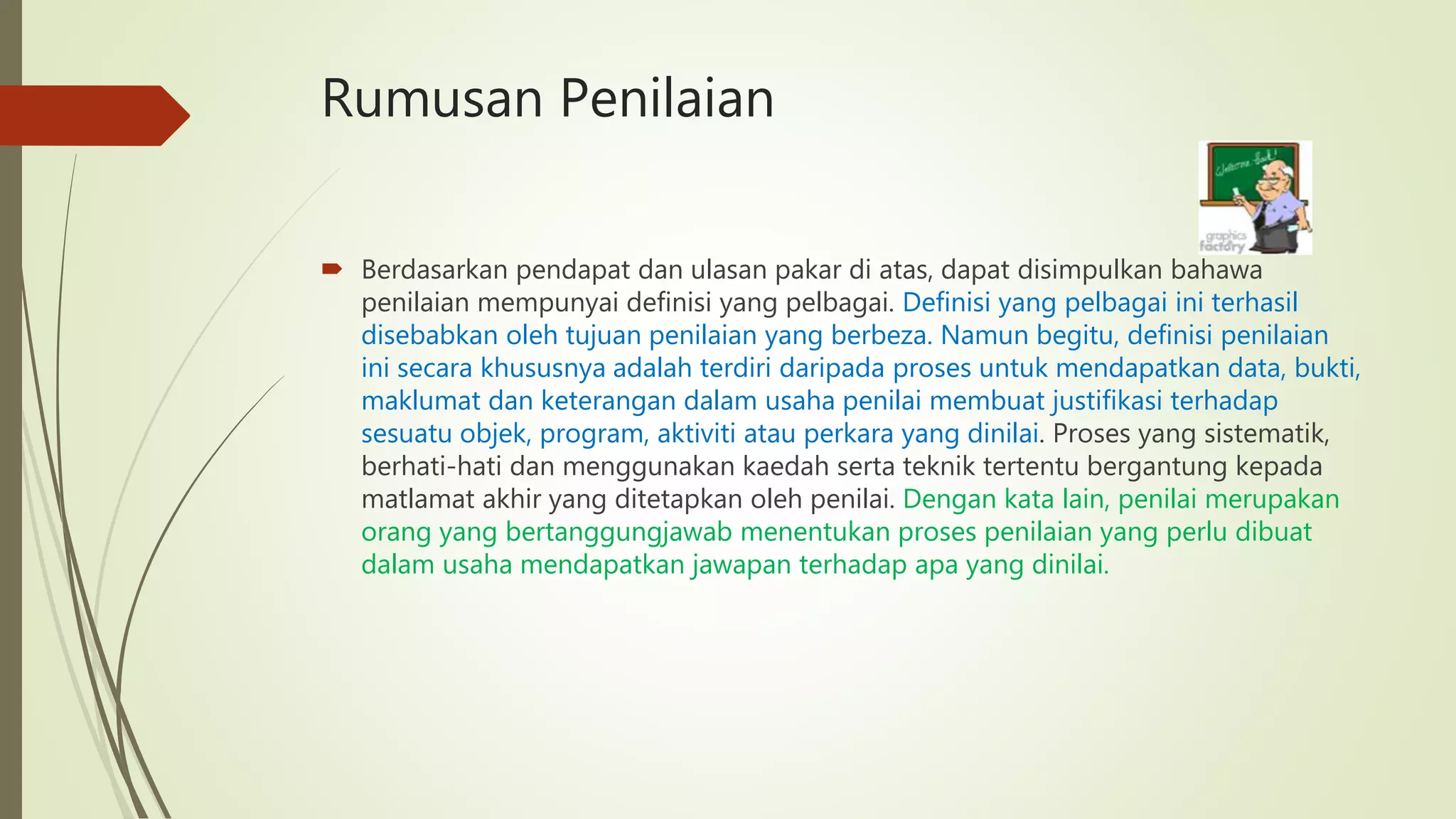 Rumusan Penilaian
 Berdasarkan pendapat dan ulasan pakar di atas, dapat disimpulkan bahawa
penilaian mempunyai definisi yang pelbagai. Definisi yang pelbagai ini terhasil
disebabkan oleh tujuan penilaian yang berbeza. Namun begitu, definisi penilaian
ini secara khususnya adalah terdiri daripada proses untuk mendapatkan data, bukti,
maklumat dan keterangan dalam usaha penilai membuat justifikasi terhadap
sesuatu objek, program, aktiviti atau perkara yang dinilai. Proses yang sistematik,
berhati-hati dan menggunakan kaedah serta teknik tertentu bergantung kepada
matlamat akhir yang ditetapkan oleh penilai. Dengan kata lain, penilai merupakan
orang yang bertanggungjawab menentukan proses penilaian yang perlu dibuat
dalam usaha mendapatkan jawapan terhadap apa yang dinilai.
 