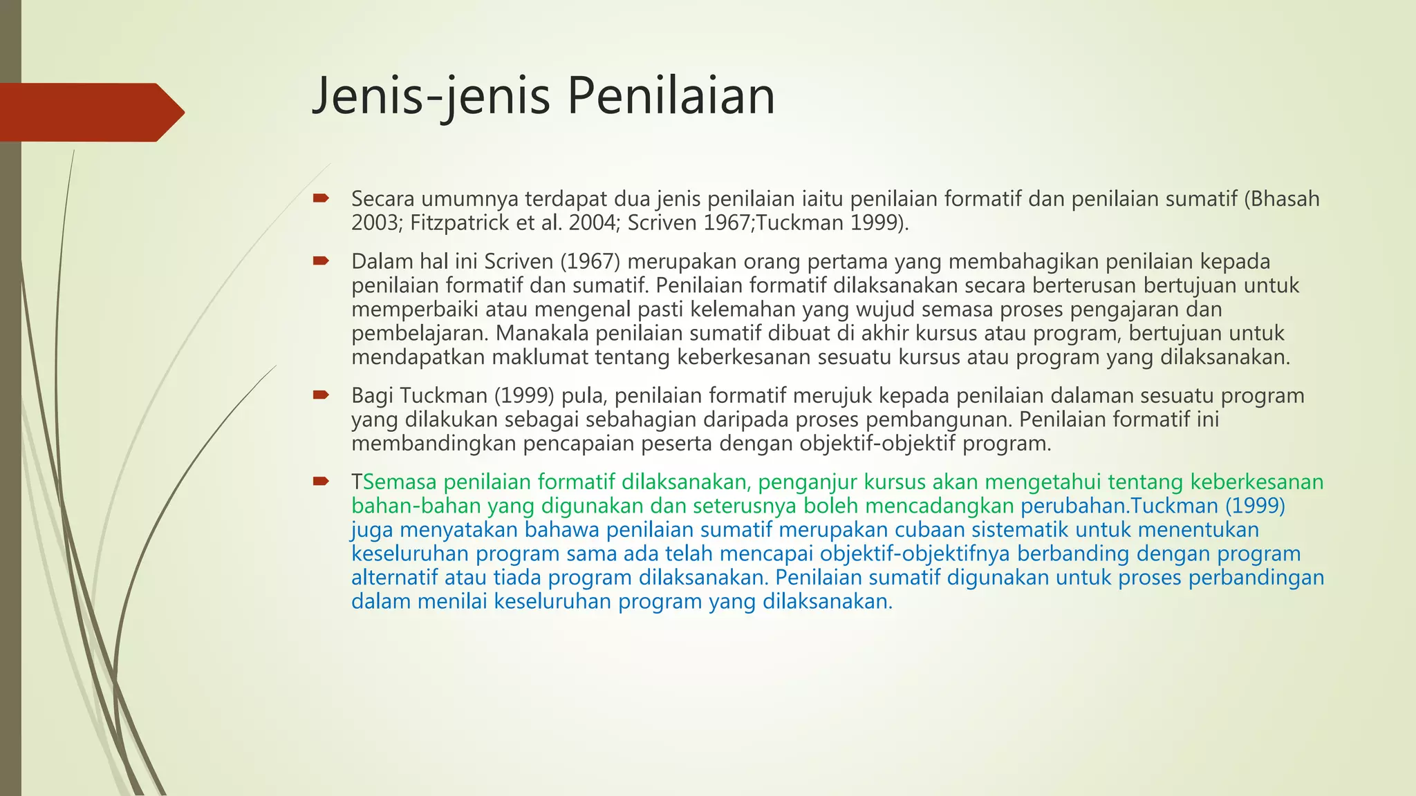 Jenis-jenis Penilaian
 Secara umumnya terdapat dua jenis penilaian iaitu penilaian formatif dan penilaian sumatif (Bhasah
2003; Fitzpatrick et al. 2004; Scriven 1967;Tuckman 1999).
 Dalam hal ini Scriven (1967) merupakan orang pertama yang membahagikan penilaian kepada
penilaian formatif dan sumatif. Penilaian formatif dilaksanakan secara berterusan bertujuan untuk
memperbaiki atau mengenal pasti kelemahan yang wujud semasa proses pengajaran dan
pembelajaran. Manakala penilaian sumatif dibuat di akhir kursus atau program, bertujuan untuk
mendapatkan maklumat tentang keberkesanan sesuatu kursus atau program yang dilaksanakan.
 Bagi Tuckman (1999) pula, penilaian formatif merujuk kepada penilaian dalaman sesuatu program
yang dilakukan sebagai sebahagian daripada proses pembangunan. Penilaian formatif ini
membandingkan pencapaian peserta dengan objektif-objektif program.
 TSemasa penilaian formatif dilaksanakan, penganjur kursus akan mengetahui tentang keberkesanan
bahan-bahan yang digunakan dan seterusnya boleh mencadangkan perubahan.Tuckman (1999)
juga menyatakan bahawa penilaian sumatif merupakan cubaan sistematik untuk menentukan
keseluruhan program sama ada telah mencapai objektif-objektifnya berbanding dengan program
alternatif atau tiada program dilaksanakan. Penilaian sumatif digunakan untuk proses perbandingan
dalam menilai keseluruhan program yang dilaksanakan.
 