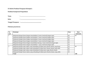 II. Rubrik Penilaian Penugasan Kelompok :
Penilaian Kompetensi Pengetahuan
Nama : …………………………………………………
Kelas : …………………………………………………
Tanggal Penugasan : ...............................................................
Pedoman penyekoran:
No
soal
Deskripsi Skor Skor
maksimal
1 Menjawab dengan benar dengan menyebutkan 6 unsur instrinsik dengan tepat. 60 60
Menjawab dengan benar dengan menyebutkan 5 unsur instrinsik dengan tepat. 50
Menjawab dengan benar dengan menyebutkan 4 unsur instrinsik dengan tepat. 40
Menjawab dengan benar dengan menyebutkan 3 unsur instrinsik dengan tepat. 30
Menjawab dengan benar dengan menyebutkan kurang 2 unsur instrinsik dengan tepat. 20
Menjawab dengan benar dengan menyebutkan 1 unsur instrinsik dengan tepat. 10
2 Menjawab dengan tepat makna yang terkandung di dalam puisi disertai alasan yang benar. 50 40
Menjawab dengan tepat makna yang terkandung di dalam puisi disertai alasan yang salah. 40
Menjawab dengan tepat makna yang terkandung di dalam puisi tanpa disertai alasan. 30
Menjawab hampir benar makna yang terkandung di dalam puisi disertai alasan yang salah. 20
Total 100
 