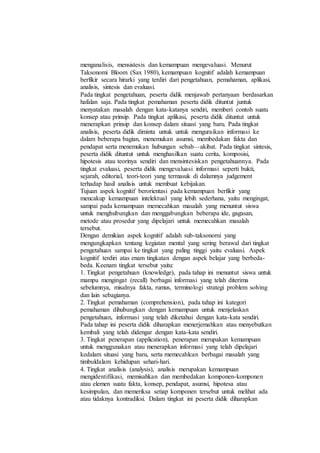 menganalisis, mensistesis dan kemampuan mengevaluasi. Menurut
Taksonomi Bloom (Sax 1980), kemampuan kognitif adalah kemampuan
berfikir secara hirarki yang terdiri dari pengetahuan, pemahaman, aplikasi,
analisis, sintesis dan evaluasi.
Pada tingkat pengetahuan, peserta didik menjawab pertanyaan berdasarkan
hafalan saja. Pada tingkat pemahaman peserta didik dituntut juntuk
menyatakan masalah dengan kata-katanya sendiri, memberi contoh suatu
konsep atau prinsip. Pada tingkat aplikasi, peserta didik dituntut untuk
menerapkan prinsip dan konsep dalam situasi yang baru. Pada tingkat
analisis, peserta didik diminta untuk untuk menguraikan informasi ke
dalam beberapa bagian, menemukan asumsi, membedakan fakta dan
pendapat serta menemukan hubungan sebab—akibat. Pada tingkat sintesis,
peserta didik dituntut untuk menghasilkan suatu cerita, komposisi,
hipotesis atau teorinya sendiri dan mensintesiskan pengetahuannya. Pada
tingkat evaluasi, peserta didik mengevaluasi informasi seperti bukti,
sejarah, editorial, teori-teori yang termasuk di dalamnya judgement
terhadap hasil analisis untuk membuat kebijakan.
Tujuan aspek kognitif berorientasi pada kemampuan berfikir yang
mencakup kemampuan intelektual yang lebih sederhana, yaitu mengingat,
sampai pada kemampuan memecahkan masalah yang menuntut siswa
untuk menghubungkan dan menggabungkan beberapa ide, gagasan,
metode atau prosedur yang dipelajari untuk memecahkan masalah
tersebut.
Dengan demikian aspek kognitif adalah sub-taksonomi yang
mengungkapkan tentang kegiatan mental yang sering berawal dari tingkat
pengetahuan sampai ke tingkat yang paling tinggi yaitu evaluasi. Aspek
kognitif terdiri atas enam tingkatan dengan aspek belajar yang berbeda-
beda. Keenam tingkat tersebut yaitu:
1. Tingkat pengetahuan (knowledge), pada tahap ini menuntut siswa untuk
mampu mengingat (recall) berbagai informasi yang telah diterima
sebelumnya, misalnya fakta, rumus, terminologi strategi problem solving
dan lain sebagianya.
2. Tingkat pemahaman (comprehension), pada tahap ini kategori
pemahaman dihubungkan dengan kemampuan untuk menjelaskan
pengetahuan, informasi yang telah diketahui dengan kata-kata sendiri.
Pada tahap ini peserta didik diharapkan menerjemahkan atau menyebutkan
kembali yang telah didengar dengan kata-kata sendiri.
3. Tingkat penerapan (application), penerapan merupakan kemampuan
untuk menggunakan atau menerapkan informasi yang telah dipelajari
kedalam situasi yang baru, serta memecahlcan berbagai masalah yang
timbuldalam kehidupan sehari-hari.
4. Tingkat analisis (analysis), analisis merupakan kemampuan
mengidentifikasi, memisahkan dan membedakan komponen-komponen
atau elemen suatu fakta, konsep, pendapat, asumsi, hipotesa atau
kesimpulan, dan memeriksa setiap komponen tersebut untuk melihat ada
atau tidaknya kontradiksi. Dalam tingkat ini peserta didik diharapkan
 