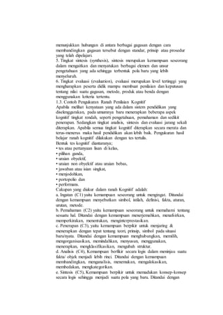 menunjukkan hubungan di antara berbagai gagasan dengan cara
membandingkan gagasan tersebut dengan standar, prinsip atau prosedur
yang telah dipelajari.
5. Tingkat sintesis (synthesis), sintesis merupakan kemampuan seseorang
dalam mengaitkan dan menyatukan berbagai elemen dan unsur
pengetahuan yang ada sehingga terbentuk pola baru yang lebih
menyeluruh.
6. Tingkat evaluasi (evaluation), evaluasi merupakan level tertinggi yang
mengharapkan peserta didik mampu membuat penilaian dan keputusan
tentang nilai suatu gagasan, metode, produk atau benda dengan
menggunakan kriteria tertentu.
1.3. Contoh Pengukuran Ranah Penilaian Kognitif
Apabila melihat kenyataan yang ada dalam sistem pendidikan yang
diselenggarakan, pada umumnya baru menerapkan beberapa aspek
kognitif tingkat rendah, seperti pengetahuan, pemahaman dan sedikit
penerapan. Sedangkan tingkat analisis, sintesis dan evaluasi jarang sekali
diterapkan. Apabila semua tingkat kognitif diterapkan secara merata dan
terus-menerus maka hasil pendidikan akan lebih baik. Pengukuran hasil
belajar ranah kognitif dilakukan dengan tes tertulis.
Bentuk tes kognitif diantaranya;
• tes atau pertanyaan lisan di kelas,
• pilihan ganda,
• uraian obyektif,
• uraian non obyektif atau uraian bebas,
• jawaban atau isian singkat,
• menjodohkan,
• portopolio dan
• performans.
Cakupan yang diukur dalam ranah Kognitif adalah:
a. Ingatan (C1) yaitu kemampuan seseorang untuk mengingat. Ditandai
dengan kemampuan menyebutkan simbol, istilah, definisi, fakta, aturan,
urutan, metode.
b. Pemahaman (C2) yaitu kemampuan seseorang untuk memahami tentang
sesuatu hal. Ditandai dengan kemampuan menerjemahkan, menafsirkan,
memperkirakan, menentukan, menginterprestasikan.
c. Penerapan (C3), yaitu kemampuan berpikir untuk menjaring &
menerapkan dengan tepat tentang teori, prinsip, simbol pada situasi
baru/nyata. Ditandai dengan kemampuan menghubungkan, memilih,
mengorganisasikan, memindahkan, menyusun, menggunakan,
menerapkan, mengklasifikasikan, mengubah struktur.
d. Analisis (C4), Kemampuan berfikir secara logis dalam meninjau suatu
fakta/ objek menjadi lebih rinci. Ditandai dengan kemampuan
membandingkan, menganalisis, menemukan, mengalokasikan,
membedakan, mengkategorikan.
e. Sintesis (C5), Kemampuan berpikir untuk memadukan konsep-konsep
secara logis sehingga menjadi suatu pola yang baru. Ditandai dengan
 