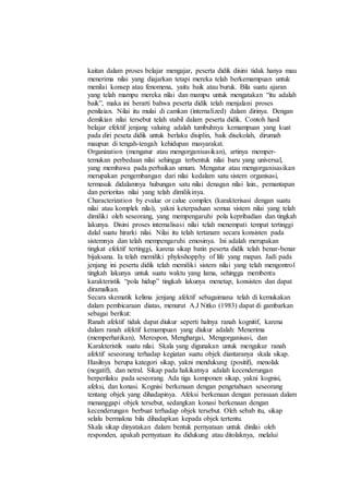 kaitan dalam proses belajar mengajar, peserta didik disini tidak hanya mau
menerima nilai yang diajarkan tetapi mereka telah berkemampuan untuk
menilai konsep atau fenomena, yaitu baik atau buruk. Bila suatu ajaran
yang telah mampu mereka nilai dan mampu untuk mengatakan “itu adalah
baik”, maka ini berarti bahwa peserta didik telah menjalani proses
penilaian. Nilai itu mulai di camkan (internalized) dalam dirinya. Dengan
demikian nilai tersebut telah stabil dalam peserta didik. Contoh hasil
belajar efektif jenjang valuing adalah tumbuhnya kemampuan yang kuat
pada diri peseta didik untuk berlaku disiplin, baik disekolah, dirumah
maupun di tengah-tengah kehidupan masyarakat.
Organization (mengatur atau mengorganisasikan), artinya memper-
temukan perbedaan nilai sehingga terbentuk nilai baru yang universal,
yang membawa pada perbaikan umum. Mengatur atau mengorganisasikan
merupakan pengembangan dari nilai kedalam satu sistem organisasi,
termasuk didalamnya hubungan satu nilai denagan nilai lain., pemantapan
dan perioritas nilai yang telah dimilikinya.
Characterization by evalue or calue complex (karakterisasi dengan suatu
nilai atau komplek nilai), yakni keterpaduan semua sistem nilai yang telah
dimiliki oleh seseorang, yang mempengaruhi pola kepribadian dan tingkah
lakunya. Disini proses internalisasi nilai telah menempati tempat tertinggi
dalal suatu hirarki nilai. Nilai itu telah tertanam secara konsisten pada
sistemnya dan telah mempengaruhi emosinya. Ini adalah merupakan
tingkat efektif tertinggi, karena sikap batin peserta didik telah benar-benar
bijaksana. Ia telah memiliki phyloshopphy of life yang mapan. Jadi pada
jenjang ini peserta didik telah memiliki sistem nilai yang telah mengontrol
tingkah lakunya untuk suatu waktu yang lama, sehingga membentu
karakteristik “pola hidup” tingkah lakunya menetap, konsisten dan dapat
diramalkan.
Secara skematik kelima jenjang afektif sebagaimana telah di kemukakan
dalam pembicaraan diatas, menurut A.J Nitko (1983) dapat di gambarkan
sebagai berikut:
Ranah afektif tidak dapat diukur seperti halnya ranah kognitif, karena
dalam ranah afektif kemampuan yang diukur adalah: Menerima
(memperhatikan), Merespon, Menghargai, Mengorganisasi, dan
Karakteristik suatu nilai. Skala yang digunakan untuk mengukur ranah
afektif seseorang terhadap kegiatan suatu objek diantaranya skala sikap.
Hasilnya berupa kategori sikap, yakni mendukung (positif), menolak
(negatif), dan netral. Sikap pada hakikatnya adalah kecenderungan
berperilaku pada seseorang. Ada tiga komponen sikap, yakni kognisi,
afeksi, dan konasi. Kognisi berkenaan dengan pengetahuan seseorang
tentang objek yang dihadapinya. Afeksi berkenaan dengan perasaan dalam
menanggapi objek tersebut, sedangkan konasi berkenaan dengan
kecenderungan berbuat terhadap objek tersebut. Oleh sebab itu, sikap
selalu bermakna bila dihadapkan kepada objek tertentu.
Skala sikap dinyatakan dalam bentuk pernyataan untuk dinilai oleh
responden, apakah pernyataan itu didukung atau ditolaknya, melalui
 