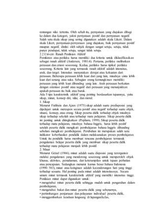 rentangan nilai tertentu. Oleh sebab itu, pernyataan yang diajukan dibagi
ke dalam dua kategori, yakni pernyataan positif dan pernyataan negatif.
Salah satu skala sikap yang sering digunakan adalah skala Likert. Dalam
skala Likert, pernyataan-pernyataan yang diajukan, baik pernyataan positif
maupun negatif, dinilai oleh subjek dengan sangat setuju, setuju, tidak
punya pendapat, tidak setuju, sangat tidak setuju.
2.2 Ciri-ciri Ranah Penilaian Afektif
Pemikiran atau perilaku harus memiliki dua kriteria untuk diklasifikasikan
sebagai ranah afektif (Andersen, 1981:4). Pertama, perilaku melibatkan
perasaan dan emosi seseorang. Kedua, perilaku harus tipikal perilaku
seseorang. Kriteria lain yang termasuk ranah afektif adalah intensitas,
arah, dan target. Intensitas menyatakan derajat atau kekuatan dari
perasaan. Beberapa perasaan lebih kuat dari yang lain, misalnya cinta lebih
kuat dari senang atau suka. Sebagian orang kemungkinan memiliki
perasaan yang lebih kuat dibanding yang lain. Arah perasaan berkaitan
dengan orientasi positif atau negatif dari perasaan yang menunjukkan
apakah perasaan itu baik atau buruk.
Ada 5 tipe karakteristik afektif yang penting berdasarkan tujuannya, yaitu
sikap, minat, konsep diri, nilai, dan moral.
1. Sikap
Menurut Fishbein dan Ajzen (1975) sikap adalah suatu predisposisi yang
dipelajari untuk merespon secara positif atau negatif terhadap suatu objek,
situasi, konsep, atau orang. Sikap peserta didik terhadap objek misalnya
sikap terhadap sekolah atau terhadap mata pelajaran. Sikap peserta didik
ini penting untuk ditingkatkan (Popham, 1999). Sikap peserta didik
terhadap mata pelajaran, misalnya bahasa Inggris, harus lebih positif
setelah peserta didik mengikuti pembelajaran bahasa Inggris dibanding
sebelum mengikuti pembelajaran. Perubahan ini merupakan salah satu
indikator keberhasilan pendidik dalam melaksanakan proses pembelajaran.
Untuk itu pendidik harus membuat rencana pembelajaran termasuk
pengalaman belajar peserta didik yang membuat sikap peserta didik
terhadap mata pelajaran menjadi lebih positif.
2. Minat
Menurut Getzel (1966), minat adalah suatu disposisi yang terorganisir
melalui pengalaman yang mendorong seseorang untuk memperoleh objek
khusus, aktivitas, pemahaman, dan keterampilan untuk tujuan perhatian
atau pencapaian. Sedangkan menurut kamus besar bahasa Indonesia
(1990: 583), minat atau keinginan adalah kecenderungan hati yang tinggi
terhadap sesuatu. Hal penting pada minat adalah intensitasnya. Secara
umum minat termasuk karakteristik afektif yang memiliki intensitas tinggi.
Penilaian minat dapat digunakan untuk:
• mengetahui minat peserta didik sehingga mudah untuk pengarahan dalam
pembelajaran,
• mengetahui bakat dan minat peserta didik yang sebenarnya,
• pertimbangan penjurusan dan pelayanan individual peserta didik,
• menggambarkan keadaan langsung di lapangan/kelas,
 