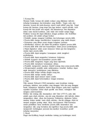 3. Konsep Diri
Menurut Smith, konsep diri adalah evaluasi yang dilakukan individu
terhadap kemampuan dan kelemahan yang dimiliki. Target, arah, dan
intensitas konsep diri pada dasarnya seperti ranah afektif yang lain. Target
konsep diri biasanya orang tetapi bisa juga institusi seperti sekolah. Arah
konsep diri bisa positif atau negatif, dan intensitasnya bisa dinyatakan
dalam suatu daerah kontinum, yaitu mulai dari rendah sampai tinggi.
Penilaian konsep diri dapat dilakukan dengan penilaian diri. Kelebihan
dari penilaian diri adalah sebagai berikut:
• Pendidik mampu mengenal kelebihan dan kekurangan peserta didik.
• Peserta didik mampu merefleksikan kompetensi yang sudah dicapai.
• Pernyataan yang dibuat sesuai dengan keinginan penanya.
o Memberikan motivasi diri dalam hal penilaian kegiatan peserta didik.
o Peserta didik lebih aktif dan berpartisipasi dalam proses pembelajaran.
o Dapat digunakan untuk acuan menyusun bahan ajar dan mengetahui
standar input peserta didik.
o Peserta didik dapat mengukur kemampuan untuk mengikuti
pembelajaran.
o Peserta didik dapat mengetahui ketuntasan belajarnya.
o Melatih kejujuran dan kemandirian peserta didik.
o Peserta didik mengetahui bagian yang harus diperbaiki.
o Peserta didik memahami kemampuan dirinya.
o Pendidik memperoleh masukan objektif tentang daya serap peserta didik.
o Mempermudah pendidik untuk melaksanakan remedial, hasilnya dapat
untuk instropeksi pembelajaran yang dilakukan.
o Peserta didik belajar terbuka dengan orang lain.
o Peserta didik mampu menilai dirinya.
o Peserta didik dapat mencari materi sendiri.
o Peserta didik dapat berkomunikasi dengan temannya.
4. Nilai
Nilai menurut Rokeach (1968) merupakan suatu keyakinan tentang
perbuatan, tindakan, atau perilaku yang dianggap baik dan yang dianggap
buruk. Selanjutnya dijelaskan bahwa sikap mengacu pada suatu organisasi
sejumlah keyakinan sekitar objek spesifik atau situasi, sedangkan nilai
mengacu pada keyakinan.
Definisi lain tentang nilai disampaikan oleh Tyler (1973:7), yaitu nilai
adalah suatu objek, aktivitas, atau ide yang dinyatakan oleh individu dalam
mengarahkan minat, sikap, dan kepuasan. Selanjutnya dijelaskan bahwa
manusia belajar menilai suatu objek, aktivitas, dan ide sehingga objek ini
menjadi pengatur penting minat, sikap, dan kepuasan. Oleh karenanya
satuan pendidikan harus membantu peserta didik menemukan dan
menguatkan nilai yang bermakna dan signifikan bagi peserta didik untuk
memperoleh kebahagiaan personal dan memberi konstribusi positif
terhadap masyarakat.
5. Moral
Piaget dan Kohlberg banyak membahas tentang per-kembangan moral
 