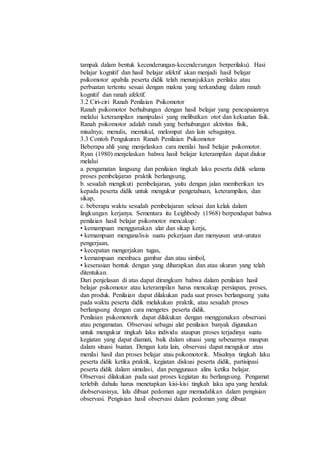 tampak dalam bentuk kecenderungan-kecenderungan berperilaku). Hasi
belajar kognitif dan hasil belajar afektif akan menjadi hasil belajar
psikomotor apabila peserta didik telah menunjukkan perilaku atau
perbuatan tertentu sesuai dengan makna yang terkandung dalam ranah
kognitif dan ranah afektif.
3.2 Ciri-ciri Ranah Penilaian Psikomotor
Ranah psikomotor berhubungan dengan hasil belajar yang pencapaiannya
melalui keterampilan manipulasi yang melibatkan otot dan kekuatan fisik.
Ranah psikomotor adalah ranah yang berhubungan aktivitas fisik,
misalnya; menulis, memukul, melompat dan lain sebagainya.
3.3 Contoh Pengukuran Ranah Penilaian Psikomotor
Beberapa ahli yang menjelaskan cara menilai hasil belajar psikomotor.
Ryan (1980) menjelaskan bahwa hasil belajar keterampilan dapat diukur
melalui
a. pengamatan langsung dan penilaian tingkah laku peserta didik selama
proses pembelajaran praktik berlangsung,
b. sesudah mengikuti pembelajaran, yaitu dengan jalan memberikan tes
kepada peserta didik untuk mengukur pengetahuan, keterampilan, dan
sikap,
c. beberapa waktu sesudah pembelajaran selesai dan kelak dalam
lingkungan kerjanya. Sementara itu Leighbody (1968) berpendapat bahwa
penilaian hasil belajar psikomotor mencakup:
• kemampuan menggunakan alat dan sikap kerja,
• kemampuan menganalisis suatu pekerjaan dan menyusun urut-urutan
pengerjaan,
• kecepatan mengerjakan tugas,
• kemampuan membaca gambar dan atau simbol,
• keserasian bentuk dengan yang diharapkan dan atau ukuran yang telah
ditentukan.
Dari penjelasan di atas dapat dirangkum bahwa dalam penilaian hasil
belajar psikomotor atau keterampilan harus mencakup persiapan, proses,
dan produk. Penilaian dapat dilakukan pada saat proses berlangsung yaitu
pada waktu peserta didik melakukan praktik, atau sesudah proses
berlangsung dengan cara mengetes peserta didik.
Penilaian psikomotorik dapat dilakukan dengan menggunakan observasi
atau pengamatan. Observasi sebagai alat penilaian banyak digunakan
untuk mengukur tingkah laku individu ataupun proses terjadinya suatu
kegiatan yang dapat diamati, baik dalam situasi yang sebenarnya maupun
dalam situasi buatan. Dengan kata lain, observasi dapat mengukur atau
menilai hasil dan proses belajar atau psikomotorik. Misalnya tingkah laku
peserta didik ketika praktik, kegiatan diskusi peserta didik, partisipasi
peserta didik dalam simulasi, dan penggunaan alins ketika belajar.
Observasi dilakukan pada saat proses kegiatan itu berlangsung. Pengamat
terlebih dahulu harus menetapkan kisi-kisi tingkah laku apa yang hendak
diobservasinya, lalu dibuat pedoman agar memudahkan dalam pengisian
observasi. Pengisian hasil observasi dalam pedoman yang dibuat
 