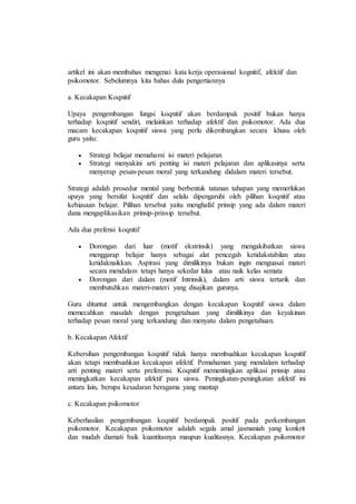 artikel ini akan membahas mengenai kata kerja operasional kognitif, afektif dan
psikomotor. Sebelumnya kita bahas dulu pengertiannya
a. Kecakapan Koqnitif
Upaya pengembangan fungsi koqnitif akan berdampak positif bukan hanya
terhadap koqnitif sendiri, melainkan terhadap afektif dan psikomotor. Ada dua
macam kecakapan koqnitif siswa yang perlu dikembangkan secara khusu oleh
guru yaitu:
 Strategi belajar memahami isi materi pelajaran
 Strategi menyakini arti penting isi materi pelajaran dan aplikasinya serta
menyerap pesan-pesan moral yang terkandung didalam materi tersebut.
Strategi adalah prosedur mental yang berbentuk tatanan tahapan yang memerlukan
upaya yang bersifat koqnitif dan selalu dipengaruhi oleh pilihan koqnitif atau
kebiasaan belajar. Pilihan tersebut yaitu menghafal prinsip yang ada dalam materi
dana mengaplikasikan prinsip-prinsip tersebut.
Ada dua prefensi koqnitif
 Dorongan dari luar (motif ekstrinsik) yang mengakibatkan siswa
menggarap belajar hanya sebagai alat pencegah ketidakstabilan atau
ketidaknaikkan. Aspirasi yang dimilikinya bukan ingin menguasai materi
secara mendalam tetapi hanya sekedar lulus atau naik kelas semata
 Dorongan dari dalam (motif Intrinsik), dalam arti siswa tertarik dan
membutuhkan materi-materi yang disajikan gurunya.
Guru dituntut untuk mengembangkan dengan kecakapan koqnitif siswa dalam
memecahkan masalah dengan pengetahuan yang dimilikinya dan keyakinan
terhadap pesan moral yang terkandung dan menyatu dalam pengetahuan.
b. Kecakapan Afektif
Kebersihan pengembangan koqnitif tidak hanya membuahkan kecakapan koqnitif
akan tetapi membuahkan kecakapan afektif. Pemahaman yang mendalam terhadap
arti penting materi serta preferensi. Koqnitif mementingkan aplikasi prinsip atau
meningkatkan kecakapan afektif para siswa. Peningkatan-peningkatan afektif ini
antara lain, berupa kesadaran beragama yang mantap
c. Kecakapan psikomotor
Keberhasilan pengembangan koqnitif berdampak positif pada perkembangan
psikomotor. Kecakapan psikomotor adalah segala amal jasmaniah yang konkrit
dan mudah diamati baik kuantitasnya maupun kualitasnya. Kecakapan psikomotor
 