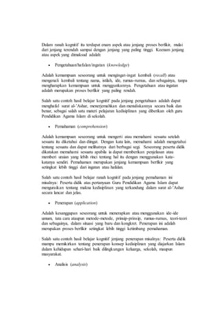 Dalam ranah kognitif itu terdapat enam aspek atau jenjang proses berfikir, mulai
dari jenjang terendah sampai dengan jenjang yang paling tinggi. Keenam jenjang
atau aspek yang dimaksud adalah:
 Pengetahuan/hafalan/ingatan (knowledge)
Adalah kemampuan seseorang untuk mengingat-ingat kembali (recall) atau
mengenali kembali tentang nama, istilah, ide, rumus-rumus, dan sebagainya, tanpa
mengharapkan kemampuan untuk menggunkannya. Pengetahuan atau ingatan
adalah merupakan proses berfikir yang paling rendah.
Salah satu contoh hasil belajar kognitif pada jenjang pengetahuan adalah dapat
menghafal surat al-’Ashar, menerjemahkan dan menuliskannya secara baik dan
benar, sebagai salah satu materi pelajaran kedisiplinan yang diberikan oleh guru
Pendidikan Agama Islam di sekolah.
 Pemahaman (comprehension)
Adalah kemampuan seseorang untuk mengerti atau memahami sesuatu setelah
sesuatu itu diketahui dan diingat. Dengan kata lain, memahami adalah mengetahui
tentang sesuatu dan dapat melihatnya dari berbagai segi. Seseorang peserta didik
dikatakan memahami sesuatu apabila ia dapat memberikan penjelasan atau
memberi uraian yang lebih rinci tentang hal itu dengan menggunakan kata-
katanya sendiri. Pemahaman merupakan jenjang kemampuan berfikir yang
setingkat lebih tinggi dari ingatan atau hafalan.
Salah satu contoh hasil belajar ranah kognitif pada jenjang pemahaman ini
misalnya: Peserta didik atas pertanyaan Guru Pendidikan Agama Islam dapat
menguraikan tentang makna kedisiplinan yang terkandung dalam surat al-’Ashar
secara lancar dan jelas.
 Penerapan (application)
Adalah kesanggupan seseorang untuk menerapkan atau menggunakan ide-ide
umum, tata cara ataupun metode-metode, prinsip-prinsip, rumus-rumus, teori-teori
dan sebagainya, dalam situasi yang baru dan kongkret. Penerapan ini adalah
merupakan proses berfikir setingkat lebih tinggi ketimbang pemahaman.
Salah satu contoh hasil belajar kognitif jenjang penerapan misalnya: Peserta didik
mampu memikirkan tentang penerapan konsep kedisiplinan yang diajarkan Islam
dalam kehidupan sehari-hari baik dilingkungan keluarga, sekolah, maupun
masyarakat.
 Analisis (analysis)
 