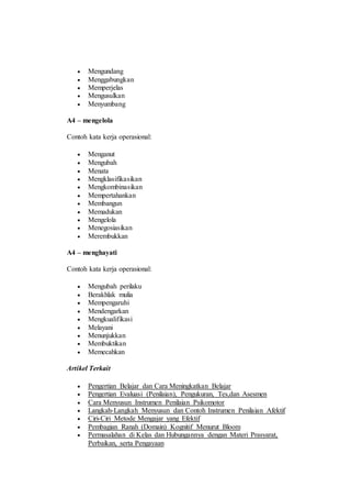 Mengundang
 Menggabungkan
 Memperjelas
 Mengusulkan
 Menyumbang
A4 – mengelola
Contoh kata kerja operasional:
 Menganut
 Mengubah
 Menata
 Mengklasifikasikan
 Mengkombinasikan
 Mempertahankan
 Membangun
 Memadukan
 Mengelola
 Menegosiasikan
 Merembukkan
A4 – menghayati
Contoh kata kerja operasional:
 Mengubah perilaku
 Berakhlak mulia
 Mempengaruhi
 Mendengarkan
 Mengkualifikasi
 Melayani
 Menunjukkan
 Membuktikan
 Memecahkan
Artikel Terkait
 Pengertian Belajar dan Cara Meningkatkan Belajar
 Pengertian Evaluasi (Penilaian), Pengukuran, Tes,dan Asesmen
 Cara Menyusun Instrumen Penilaian Psikomotor
 Langkah-Langkah Menyusun dan Contoh Instrumen Penilaian Afektif
 Ciri-Ciri Metode Mengajar yang Efektif
 Pembagian Ranah (Domain) Kognitif Menurut Bloom
 Permasalahan di Kelas dan Hubungannya dengan Materi Prasyarat,
Perbaikan, serta Pengayaan
 