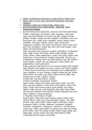  Balikan (Feedback) dan Hubungannya dengan Motivasi Belajar Siswa
 Belajar Aktif : Ciri-Ciri Siswa dan Model Pembelajaran yang Dapat
Digunakan
 Manfaatkan Lingkungan Sebagai Sumber Belajar Siswa
 RANAH PENILAIAN KOGNITIF, AFEKTIF, DAN
PSIKOMOTORIK
 RANAH PENILAIAN KOGNITIF, AFEKTIF, DAN PSIKOMOTORIK
Penilaian adalah upaya atau tindakan untuk mengetahui sejauh mana
tujuan yang telah ditetapkan itu tercapai atau tidak. Dengan kata lain,
penilaian berfungsi sebagai alat untuk mengtahui keberhasilan proses dan
hasil belajar siswa. Dalam sistem pendidikan nasional rumusan tujuan
pendidikan, baik tujuan kurikuler maupun tujuan instruksional,
menggunakan klasifikasi hasil belajar dari Benyamin Bloom yang secara
garis besar membaginya menjadi tiga ranah, yakni ranah kognitif, ranah
afektif, dan ranah psikomotorik.
Salah satu prinsip dasar yang harus senantiasa diperhatikan dan dipegangi
dalam rangka evaluasi hasil belajar adalah prinsip kebulatan, dengan
prinsip evaluator dalam melaksanakan evaluasi hasil belajar dituntut untuk
mengevaluasi secara menyeluruh terhadap peserta didik, baik dari segi
pemahamannya terhadap materi atau bahan pelajaran yang telah diberikan
(aspek kognitif), maupun dari segi penghayatan (aspek afektif), dan
pengamalannya (aspek psikomotor).
Ketiga aspek atau ranah kejiwaan itu erat sekali dan bahkan tidak mungkin
dapat dilepaskan dari kegiatan atau proses evaluasi hasil belajar. Benjamin
S. Bloom dan kawan-kawannya itu berpendapat bahwa pengelompokkan
tujuan pendidikan itu harus senantiasa mengacu kepada tiga jenis domain
(daerah binaan atau ranah) yang melekat pada diri peserta didik, yaitu:
a) Ranah proses berfikir (cognitive domain)
b) Ranah nilai atau sikap (affective domain)
c) Ranah keterampilan (psychomotor domain)
Dalam konteks evaluasi hasil belajar, maka ketiga domain atau ranah
itulah yang harus dijadikan sasaran dalam setiap kegiatan evaluasi hasil
belajar. Ketiga ranah tersebut menjadi obyek penilaian hasil belajar.
Diantara ketiga ranah itu, ranah kognitiflah yang paling banyak dinilai
oleh para guru disekolah karena berkaitan dengan kemampuan para siswa
dalam menguasai isi bahan pengajaran.
1. Pengertian Ranah Penilaian Kognitif
Ranah kognitif adalah ranah yang mencakup kegiatan mental (otak).
Menurut Bloom, segala upaya yang menyangkut aktivitas otak adalah
termasuk dalam ranah kognitif. Ranah kognitif berhubungan dengan
kemampuan berfikir, termasuk didalamnya kemampuan menghafal,
memahami, mengaplikasi, menganalisis, mensintesis, dan kemampuan
mengevaluasi Dalam ranah kognitif itu terdapat enam aspek atau jenjang
proses berfikir, mulai dari jenjang terendah sampai dengan jenjang yang
paling tinggi. Keenam jenjang atau aspek yang dimaksud adalah:
• Pengetahuan/hafalan/ingatan (knowledge)
 