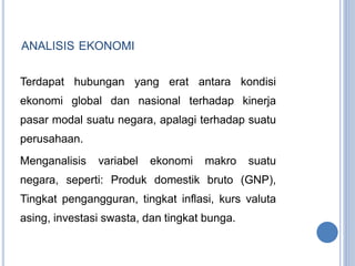 ANALISIS EKONOMI 
Terdapat hubungan yang erat antara kondisi 
ekonomi global dan nasional terhadap kinerja 
pasar modal suatu negara, apalagi terhadap suatu 
perusahaan. 
Menganalisis variabel ekonomi makro suatu 
negara, seperti: Produk domestik bruto (GNP), 
Tingkat pengangguran, tingkat inflasi, kurs valuta 
asing, investasi swasta, dan tingkat bunga. 
 