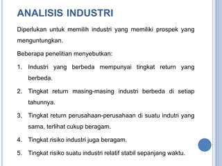 ANALISIS INDUSTRI 
Diperlukan untuk memilih industri yang memiliki prospek yang 
menguntungkan. 
Beberapa penelitian menyebutkan: 
1. Industri yang berbeda mempunyai tingkat return yang 
berbeda. 
2. Tingkat return masing-masing industri berbeda di setiap 
tahunnya. 
3. Tingkat return perusahaan-perusahaan di suatu indutri yang 
sama, terlihat cukup beragam. 
4. Tingkat risiko industri juga beragam. 
5. Tingkat risiko suatu industri relatif stabil sepanjang waktu. 
 