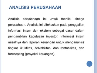 ANALISIS PERUSAHAAN 
Analisis perusahaan ini untuk menilai kinerja 
perusahaan. Analisis ini difokuskan pada penggalian 
informasi intern dan ekstern sebagai dasar dalam 
pengambilan keputusan investor. Informasi intern 
misalnya dari laporan keuangan untuk menganalisis 
tingkat likuiditas, solvabilitas, dan rentabilitas, dan 
forecasting (proyeksi keuangan). 
 
