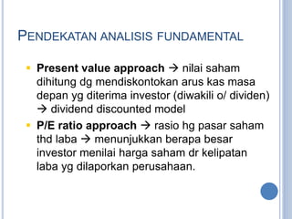 PENDEKATAN ANALISIS FUNDAMENTAL 
 Present value approach  nilai saham 
dihitung dg mendiskontokan arus kas masa 
depan yg diterima investor (diwakili o/ dividen) 
 dividend discounted model 
 P/E ratio approach  rasio hg pasar saham 
thd laba  menunjukkan berapa besar 
investor menilai harga saham dr kelipatan 
laba yg dilaporkan perusahaan. 
 