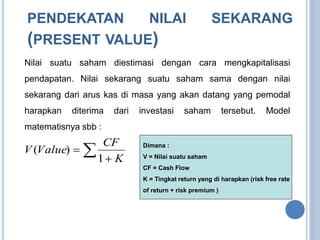 PENDEKATAN NILAI SEKARANG 
(PRESENT VALUE) 
Nilai suatu saham diestimasi dengan cara mengkapitalisasi 
pendapatan. Nilai sekarang suatu saham sama dengan nilai 
sekarang dari arus kas di masa yang akan datang yang pemodal 
harapkan diterima dari investasi saham tersebut. Model 
matematisnya sbb : 
CF 
( ) Dimana : 
  
 
K 
V Value 
1 
V = Nilai suatu saham 
CF = Cash Flow 
K = Tingkat return yang di harapkan (risk free rate 
of return + risk premium ) 
 