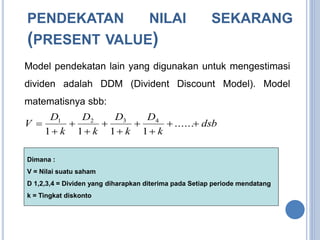 PENDEKATAN NILAI SEKARANG 
(PRESENT VALUE) 
Model pendekatan lain yang digunakan untuk mengestimasi 
dividen adalah DDM (Divident Discount Model). Model 
matematisnya sbb: 
dsb 
1 2 3 4 
V   
 ...... 
1 1 1 1 
k 
D 
k 
D 
k 
D 
k 
D 
 
 
 
 
 
 
 
Dimana : 
V = Nilai suatu saham 
D 1,2,3,4 = Dividen yang diharapkan diterima pada Setiap periode mendatang 
k = Tingkat diskonto 
 