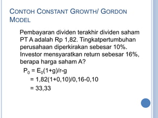 CONTOH CONSTANT GROWTH/ GORDON 
MODEL 
Pembayaran dividen terakhir dividen saham 
PT A adalah Rp 1,82. Tingkatpertumbuhan 
perusahaan diperkirakan sebesar 10%. 
Investor mensyaratkan return sebesar 16%, 
berapa harga saham A? 
P0 = E0(1+g)/r-g 
= 1,82(1+0,10)/0,16-0,10 
= 33,33 
 