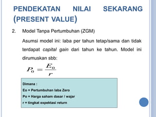 PENDEKATAN NILAI SEKARANG 
(PRESENT VALUE) 
2. Model Tanpa Pertumbuhan (ZGM) 
Asumsi model ini: laba per tahun tetap/sama dan tidak 
terdapat capital gain dari tahun ke tahun. Model ini 
dirumuskan sbb: 
E 
P 0 
r 
0  
Dimana : 
Eo = Pertumbuhan laba Zero 
Po = Harga saham dasar / wajar 
r = tingkat expektasi return 
 