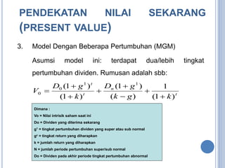 PENDEKATAN NILAI SEKARANG 
(PRESENT VALUE) 
3. Model Dengan Beberapa Pertumbuhan (MGM) 
Asumsi model ini: terdapat dua/lebih tingkat 
pertumbuhan dividen. Rumusan adalah sbb: 
(1 1 ) D g 
1 
D g 
(1 ) 
0 
 
 
0  
Dimana : 
Vo = Nilai intrisik saham saat ini 
Do = Dividen yang diterima sekarang 
g1 = tingkat pertumbuhan dividen yang super atau sub normal 
gc = tingkat return yang diharapkan 
k = jumlah return yang diharapkan 
N = jumlah periode pertumbuhan super/sub normal 
Do = Dividen pada akhir periode tingkat pertumbuhan abnormal 
t 
n 
t 
t 
1 
k g k 
k 
V 
(1 ) 
( ) 
(1 ) 
 
 
 
 
 
 