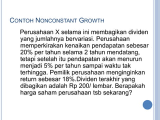 CONTOH NONCONSTANT GROWTH 
Perusahaan X selama ini membagikan dividen 
yang jumlahnya bervariasi. Perusahaan 
memperkirakan kenaikan pendapatan sebesar 
20% per tahun selama 2 tahun mendatang, 
tetapi setelah itu pendapatan akan menurun 
menjadi 5% per tahun sampai waktu tak 
terhingga. Pemilik perusahaan menginginkan 
return sebesar 18%.Dividen terakhir yang 
dibagikan adalah Rp 200/ lembar. Berapakah 
harga saham perusahaan tsb sekarang? 
 