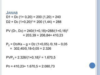 JAWAB 
D1 = D0 (1+ 0,20) = 200 (1,20) = 240 
D2 = D0 (1+0,20)2 = 200 (1,44) = 288 
PV (D1, D2) = 240/(1+0,18)+288/(1+0,18)2 
= 203,39 + 206,84= 410,23 
P2 = D3/Ks – g = D2 (1+0,05) /0,18 – 0,05 
= 302,40/0,18-0,05 = 2.326 
PVP2 = 2.326/(1+0,18)2 = 1.670,5 
P0 = 410,23+ 1.670,5 = 2.080,73 
 