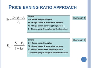 PRICE ERNING RATIO APPROACH 
Dimana : 
Er = Return yang di harapkan 
PE = Harga saham di akhir tahun pertama 
PO = Harga saham sekarang ( harga pasar ) 
D = Dividen yang di harapkan per lembar saham 
D P P 
E O 
P 
O 
r 
  
  
Dimana : 
Er = Return yang di harapkan 
PE = Harga saham di akhir tahun pertama 
PO = Harga saham sekarang ( harga pasar ) 
D = Dividen yang di harapkan per lembar saham 
D  
P 
P  
E 
O 1 
 
Er 
Rumusan 1 
Rumusan 2 
 