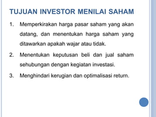 TUJUAN INVESTOR MENILAI SAHAM 
1. Memperkirakan harga pasar saham yang akan 
datang, dan menentukan harga saham yang 
ditawarkan apakah wajar atau tidak. 
2. Menentukan keputusan beli dan jual saham 
sehubungan dengan kegiatan investasi. 
3. Menghindari kerugian dan optimalisasi return. 
 