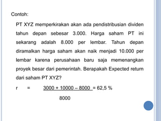 Contoh: 
PT XYZ memperkirakan akan ada pendistribusian dividen 
tahun depan sebesar 3.000. Harga saham PT ini 
sekarang adalah 8.000 per lembar. Tahun depan 
diramalkan harga saham akan naik menjadi 10.000 per 
lembar karena perusahaan baru saja memenangkan 
proyek besar dari pemerintah. Berapakah Expected return 
dari saham PT XYZ? 
r = 3000 + 10000 – 8000 = 62,5 % 
8000 
