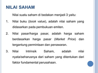 NILAI SAHAM 
Nilai suatu saham di bedakan menjadi 3 yaitu: 
1. Nilai buku (book value), adalah nilai saham yang 
didasarkan pada pembukuan emiten. 
2. Nilai pasar/harga pasar, adalah harga saham 
berdasarkan harga pasar (Market Price) dan 
tergantung permintaan dan penawaran. 
3. Nilai Intrinsik Saham, adalah nilai 
nyata/seharusnya dari saham yang ditentukan dari 
faktor fundamental perusahaan. 
 