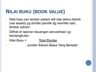 NILAI BUKU (BOOK VALUE) 
 Nilai buku per lembar saham adl nilai aktiva bersih 
(net assets) yg dimiliki pemilik dg memiliki satu 
lembar saham. 
 Dilihat dr laporan keuangan perusahaan yg 
bersangkutan. 
 Nilai Buku = Total Ekuitas 
 Jumlah Saham Biasa Yang Beredar 
 