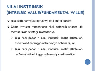 NILAI INSTRINSIK 
(INTRINSIC VALUE/FUNDAMENTAL VALUE) 
 Nilai sebenarnya/seharusnya dari suatu saham. 
 Calon investor menghitung nilai instrinsik saham utk 
memutuskan strategi investasinya. 
 Jika nilai pasar > nilai instrinsik maka dikatakan 
overvalued sehingga seharusnya saham dijual. 
 Jika nilai pasar < nilai instrinsik maka dikatakan 
undervalued sehingga seharusnya saham dibeli. 
 