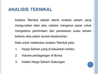 ANALISIS TEKNIKAL 
Analisis Teknikal adalah teknik analisis saham yang 
mengunakan data atau catatan mengenai pasar untuk 
mengetahui permintaan dan penawaran suatu saham 
tertentu atau pasar secara keseluruhan. 
Data untuk melakukan analisis Teknikal yaitu: 
1. Harga Saham yang di keluarkan emiten. 
2. Volume perdagangan di Bursa. 
3. Indeks Harga Saham Gabungan. 
 