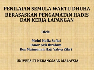 Oleh:
Mohd Hafiz Safiai
Ibnor Azli Ibrahim
Ros Maimunah Haji Yahya Zikri
PENILAIAN SEMULA WAKTU DHUHA
BERASASKAN PENGAMATAN HADIS
DAN KERJA LAPANGAN
UNIVERSITI KEBANGSAAN MALAYSIA
 