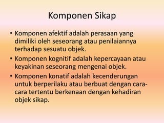 Komponen Sikap
• Komponen afektif adalah perasaan yang
dimiliki oleh seseorang atau penilaiannya
terhadap sesuatu objek.
• Komponen kognitif adalah kepercayaan atau
keyakinan seseorang mengenai objek.
• Komponen konatif adalah kecenderungan
untuk berperilaku atau berbuat dengan cara-
cara tertentu berkenaan dengan kehadiran
objek sikap.
 