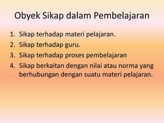 Obyek Sikap dalam Pembelajaran
1. Sikap terhadap materi pelajaran.
2. Sikap terhadap guru.
3. Sikap terhadap proses pembelajaran
4. Sikap berkaitan dengan nilai atau norma yang
berhubungan dengan suatu materi pelajaran.
 