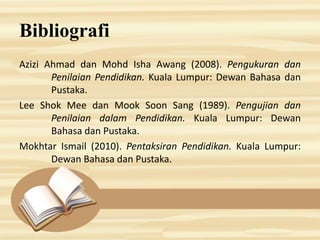 Bibliografi
Azizi Ahmad dan Mohd Isha Awang (2008). Pengukuran dan
Penilaian Pendidikan. Kuala Lumpur: Dewan Bahasa dan
Pustaka.
Lee Shok Mee dan Mook Soon Sang (1989). Pengujian dan
Penilaian dalam Pendidikan. Kuala Lumpur: Dewan
Bahasa dan Pustaka.
Mokhtar Ismail (2010). Pentaksiran Pendidikan. Kuala Lumpur:
Dewan Bahasa dan Pustaka.
 