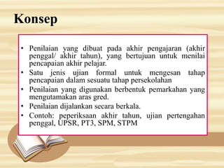 Konsep
• Penilaian yang dibuat pada akhir pengajaran (akhir
penggal/ akhir tahun), yang bertujuan untuk menilai
pencapaian akhir pelajar.
• Satu jenis ujian formal untuk mengesan tahap
pencapaian dalam sesuatu tahap persekolahan
• Penilaian yang digunakan berbentuk pemarkahan yang
mengutamakan aras gred.
• Penilaian dijalankan secara berkala.
• Contoh: peperiksaan akhir tahun, ujian pertengahan
penggal, UPSR, PT3, SPM, STPM
 