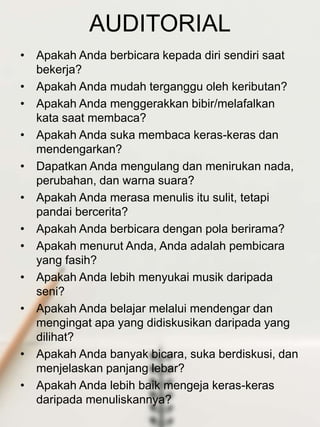 AUDITORIAL
• Apakah Anda berbicara kepada diri sendiri saat
bekerja?
• Apakah Anda mudah terganggu oleh keributan?
• Apakah Anda menggerakkan bibir/melafalkan
kata saat membaca?
• Apakah Anda suka membaca keras-keras dan
mendengarkan?
• Dapatkan Anda mengulang dan menirukan nada,
perubahan, dan warna suara?
• Apakah Anda merasa menulis itu sulit, tetapi
pandai bercerita?
• Apakah Anda berbicara dengan pola berirama?
• Apakah menurut Anda, Anda adalah pembicara
yang fasih?
• Apakah Anda lebih menyukai musik daripada
seni?
• Apakah Anda belajar melalui mendengar dan
mengingat apa yang didiskusikan daripada yang
dilihat?
• Apakah Anda banyak bicara, suka berdiskusi, dan
menjelaskan panjang lebar?
• Apakah Anda lebih baik mengeja keras-keras
daripada menuliskannya?
 