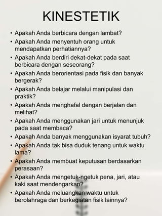 KINESTETIK
• Apakah Anda berbicara dengan lambat?
• Apakah Anda menyentuh orang untuk
mendapatkan perhatiannya?
• Apakah Anda berdiri dekat-dekat pada saat
berbicara dengan seseorang?
• Apakah Anda berorientasi pada fisik dan banyak
bergerak?
• Apakah Anda belajar melalui manipulasi dan
praktik?
• Apakah Anda menghafal dengan berjalan dan
melihat?
• Apakah Anda menggunakan jari untuk menunjuk
pada saat membaca?
• Apakah Anda banyak menggunakan isyarat tubuh?
• Apakah Anda tak bisa duduk tenang untuk waktu
lama?
• Apakah Anda membuat keputusan berdasarkan
perasaan?
• Apakah Anda mengetuk-ngetuk pena, jari, atau
kaki saat mendengarkan?
• Apakah Anda meluangkan waktu untuk
berolahraga dan berkegiatan fisik lainnya?
 